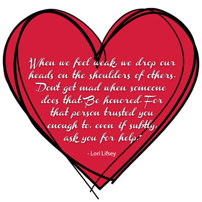 “When we feel weak, we drop our heads on the shoulders of others. Don't get mad when someone does that. Be honored. For that person trusted you enough to, even if subtly, ask you for help.” - Lori Lifsey